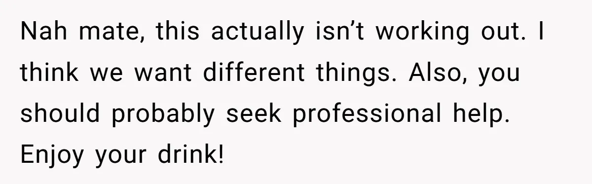 Woman Dumps Date While Looking Like a Supermodel After He Called Her "Lazy" Nah mate, this actually isn’t working out. I think we want different things. Also, you should probably seek professional help. Enjoy your drink!