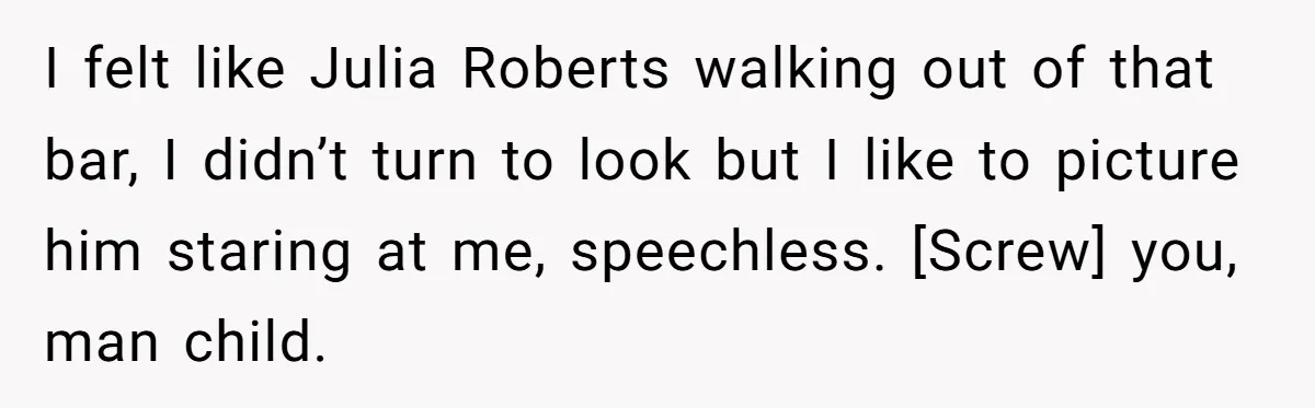 I felt like Julia Roberts walking out of that bar, I didn’t turn to look but I like to picture him staring at me, speechless. [Screw] you, man child.
