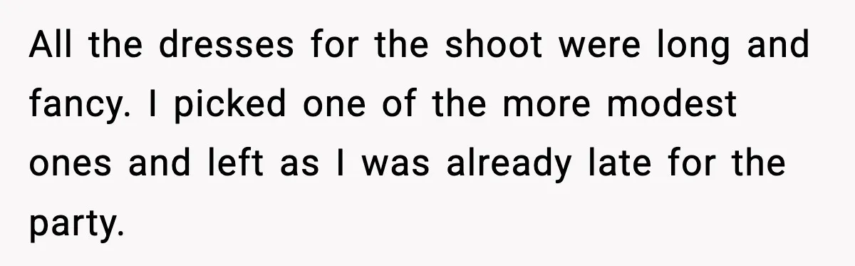 All the dresses for the shoot were long and fancy. I picked one of the more modest ones and left as I was already late for the party.