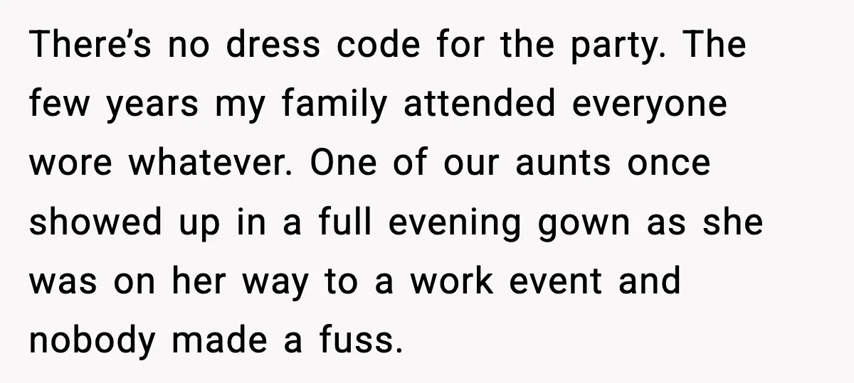 There’s no dress code for the party. The few years my family attended everyone wore whatever. One of our aunts once showed up in a full evening gown as she...