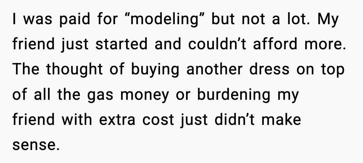 I was paid for “modeling” but not a lot. My friend just started and couldn’t afford more. The thought of buying another dress on top of all the gas money...