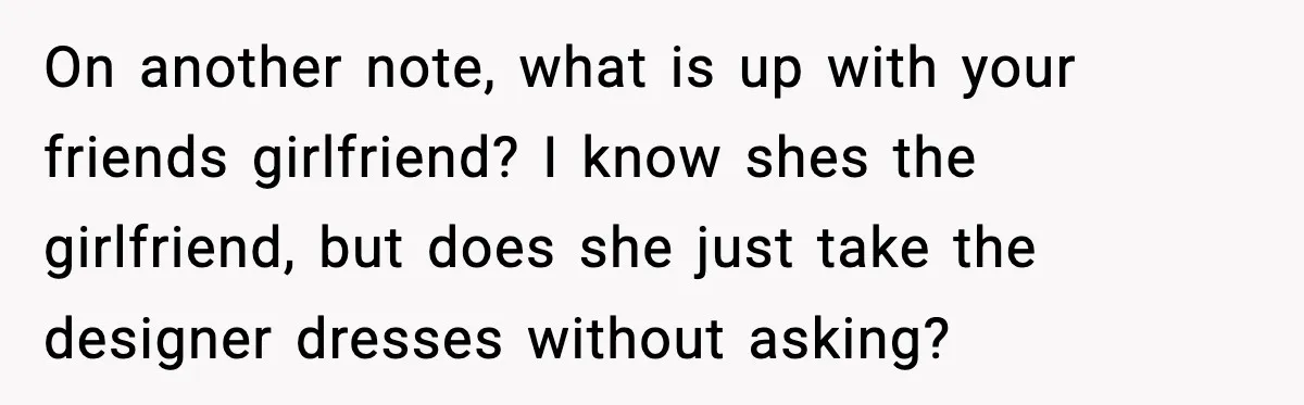 On another note, what is up with your friends girlfriend? I know shes the girlfriend, but does she just take the designer dresses without asking?
