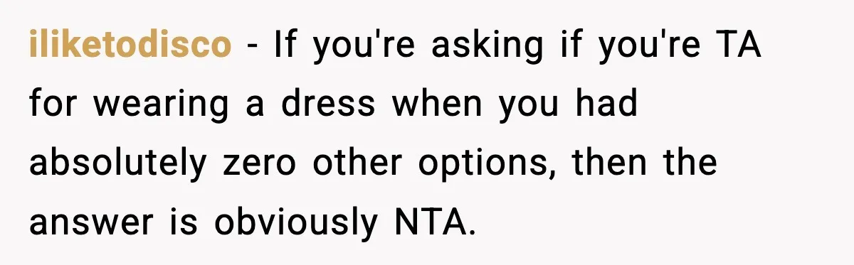 iliketodisco - If you're asking if you're TA for wearing a dress when you had absolutely zero other options, then the answer is obviously NTA.