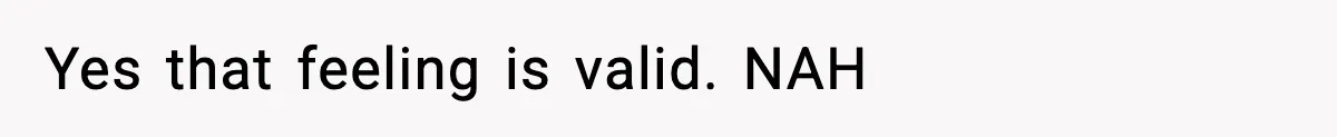 Yes that feeling is valid. NAH