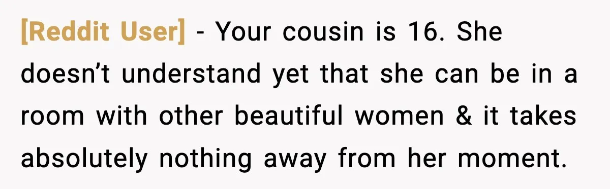 [Reddit User] - Your cousin is 16. She doesn’t understand yet that she can be in a room with other beautiful women & it takes absolutely nothing away from her...