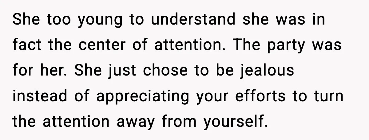 She too young to understand she was in fact the center of attention. The party was for her. She just chose to be jealous instead of appreciating your efforts to...