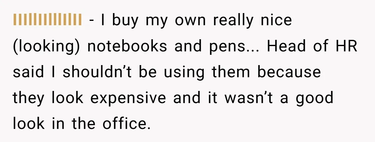 IIIllIIlllIlII - I buy my own really nice (looking) notebooks and pens... Head of HR said I shouldn’t be using them because they look expensive and it wasn’t a good...
