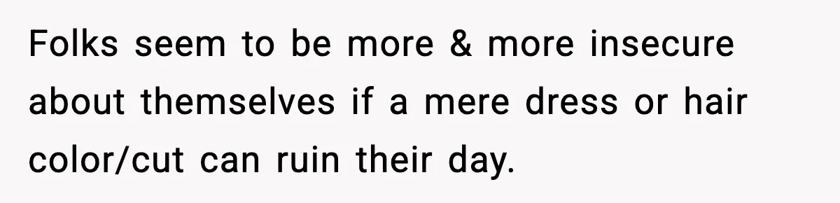 Folks seem to be more & more insecure about themselves if a mere dress or hair color/cut can ruin their day.