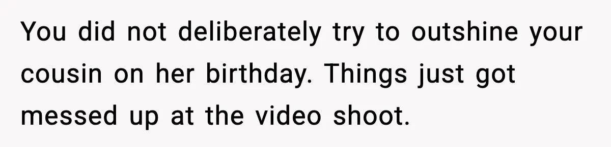 You did not deliberately try to outshine your cousin on her birthday. Things just got messed up at the video shoot.