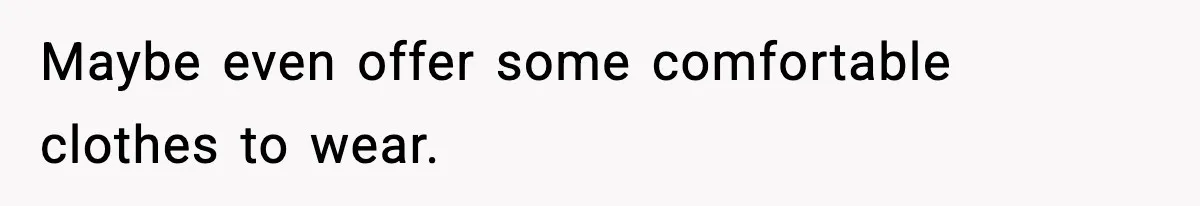 Maybe even offer some comfortable clothes to wear.