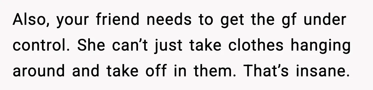 Also, your friend needs to get the gf under control. She can’t just take clothes hanging around and take off in them. That’s insane.