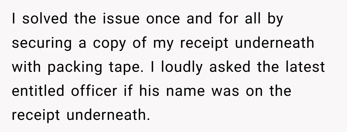 I solved the issue once and for all by securing a copy of my receipt underneath with packing tape. I loudly asked the latest entitled officer if his name was...