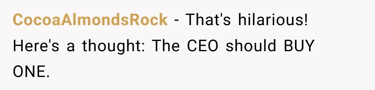 CocoaAlmondsRock - That's hilarious! Here's a thought: The CEO should BUY ONE.