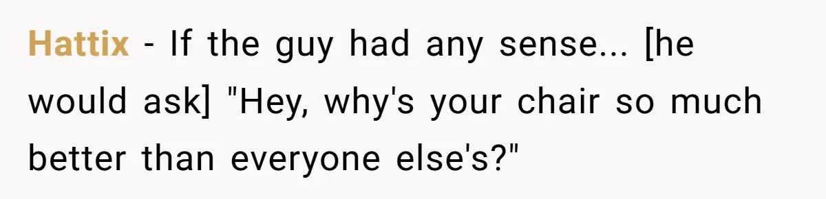 Hattix - If the guy had any sense... [he would ask] "Hey, why's your chair so much better than everyone else's?"