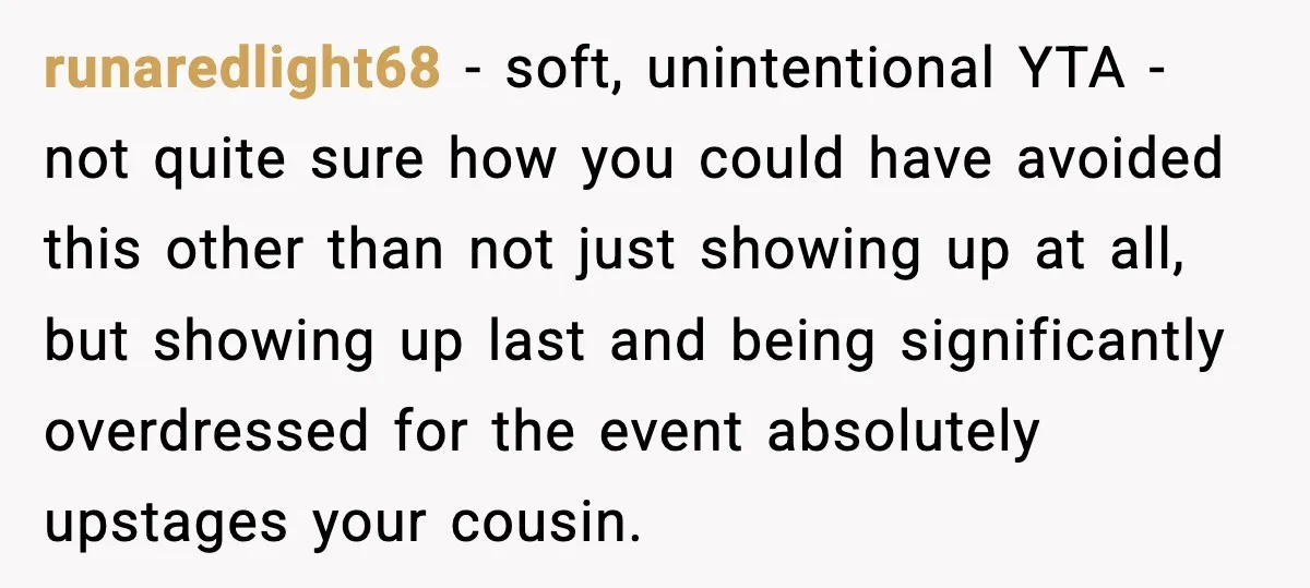 runaredlight68 - soft, unintentional YTA - not quite sure how you could have avoided this other than not just showing up at all, but showing up last and being significantly...