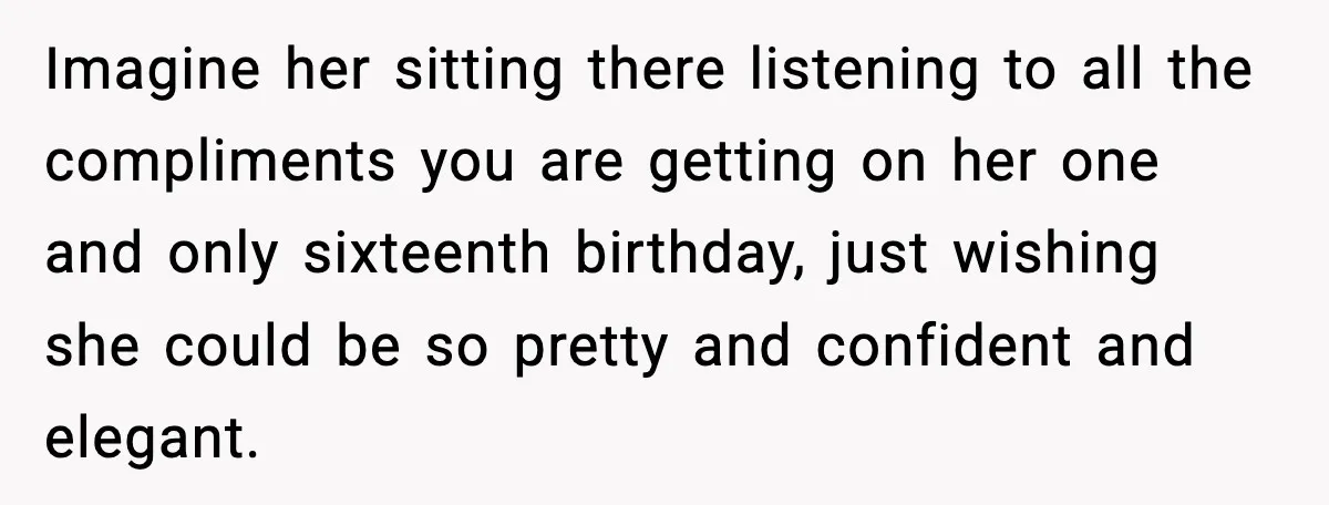 Imagine her sitting there listening to all the compliments you are getting on her one and only sixteenth birthday, just wishing she could be so pretty and confident and elegant.