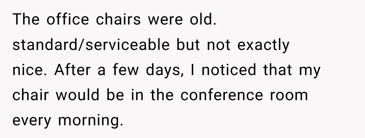 The office chairs were old. standard/serviceable but not exactly nice. After a few days, I noticed that my chair would be in the conference room every morning.