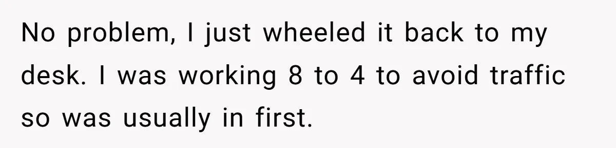 No problem, I just wheeled it back to my desk. I was working 8 to 4 to avoid traffic so was usually in first.