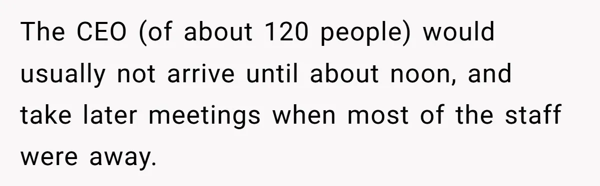 The CEO (of about 120 people) would usually not arrive until about noon, and take later meetings when most of the staff were away.