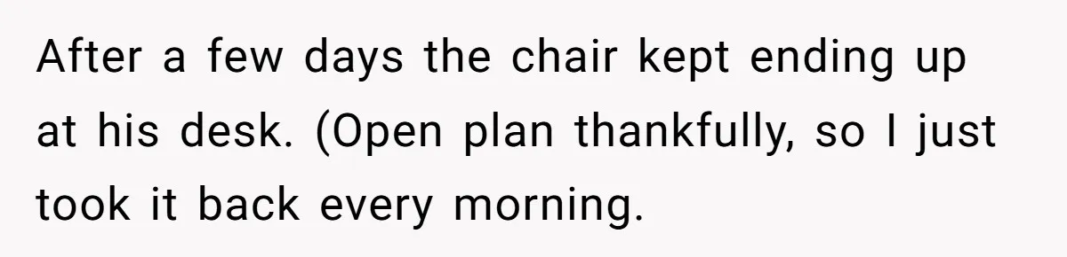 After a few days the chair kept ending up at his desk. (Open plan thankfully, so I just took it back every morning.