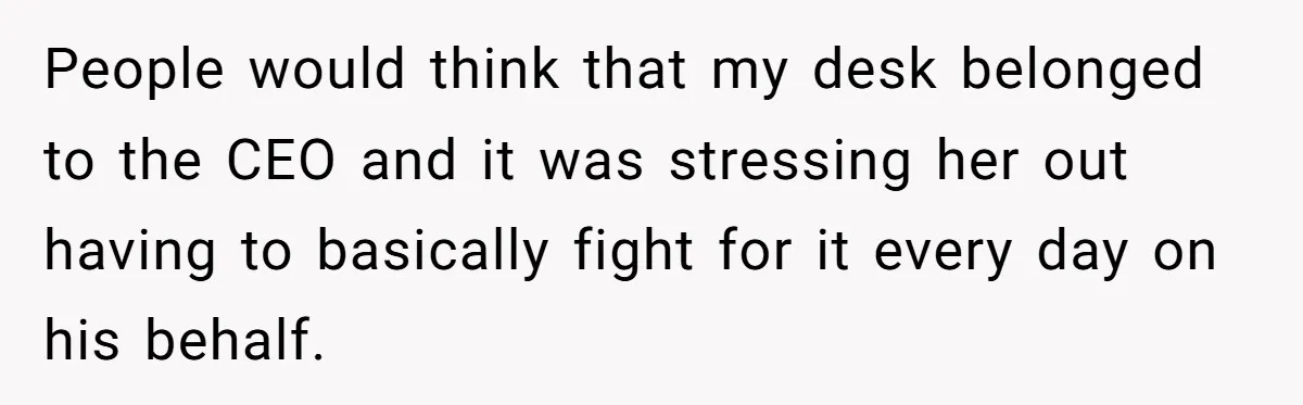 People would think that my desk belonged to the CEO and it was stressing her out having to basically fight for it every day on his behalf.