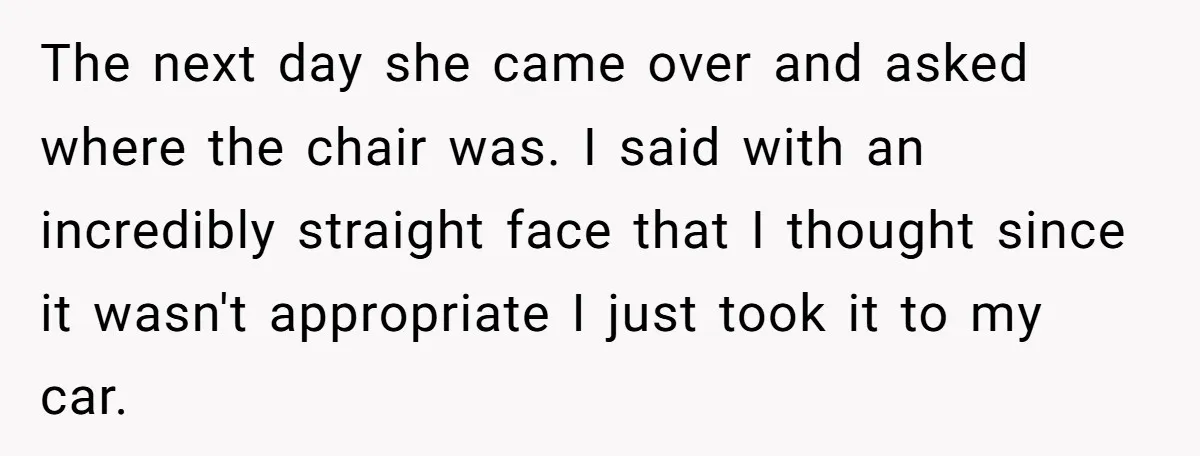 The next day she came over and asked where the chair was. I said with an incredibly straight face that I thought since it wasn't appropriate I just took it...