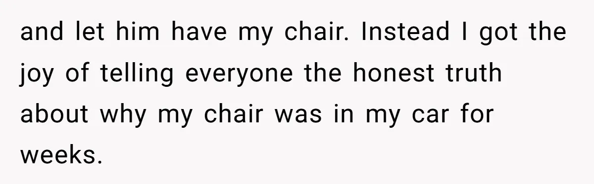 and let him have my chair. Instead I got the joy of telling everyone the honest truth about why my chair was in my car for weeks.