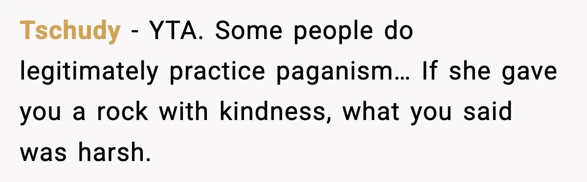 Tschudy - YTA. Some people do legitimately practice paganism… If she gave you a rock with kindness, what you said was harsh.