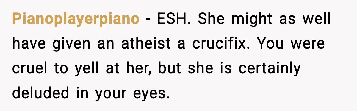 Pianoplayerpiano - ESH. She might as well have given an atheist a crucifix. You were cruel to yell at her, but she is certainly deluded in your eyes.