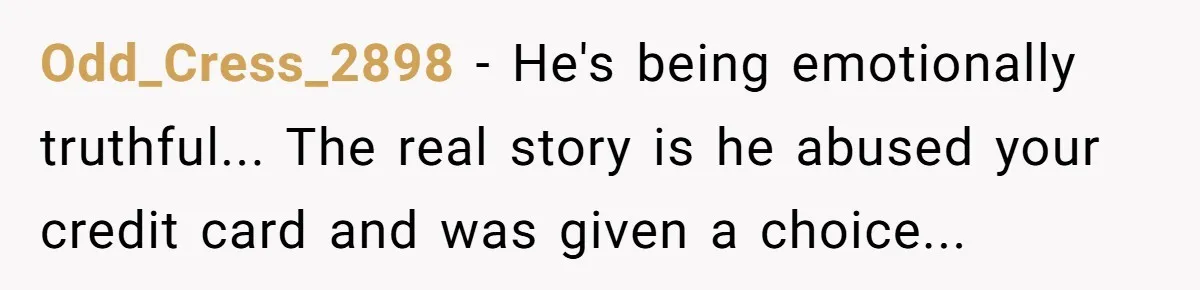 Odd_Cress_2898 - He's being emotionally truthful... The real story is he abused your credit card and was given a choice...