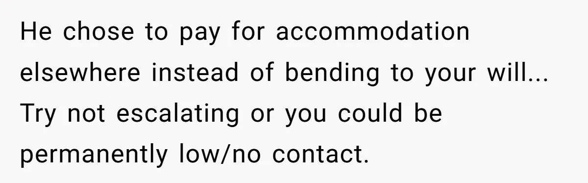 He chose to pay for accommodation elsewhere instead of bending to your will... Try not escalating or you could be permanently low/no contact.