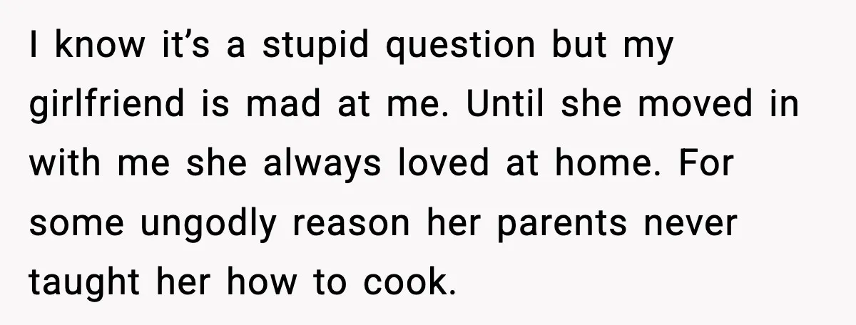 I know it’s a stupid question but my girlfriend is mad at me. Until she moved in with me she always loved at home. For some ungodly reason her parents...