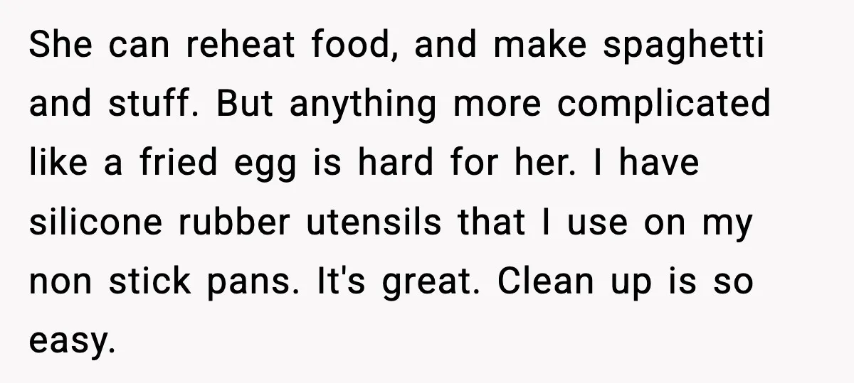 She can reheat food, and make spaghetti and stuff. But anything more complicated like a fried egg is hard for her. I have silicone rubber utensils that I use on...