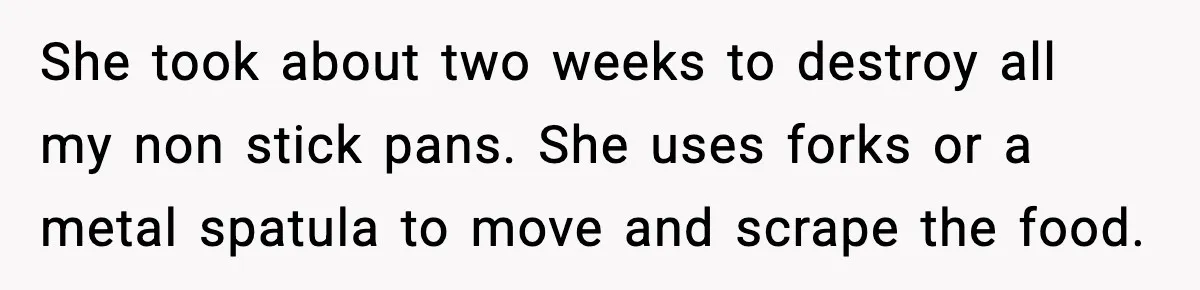 She took about two weeks to destroy all my non stick pans. She uses forks or a metal spatula to move and scrape the food.