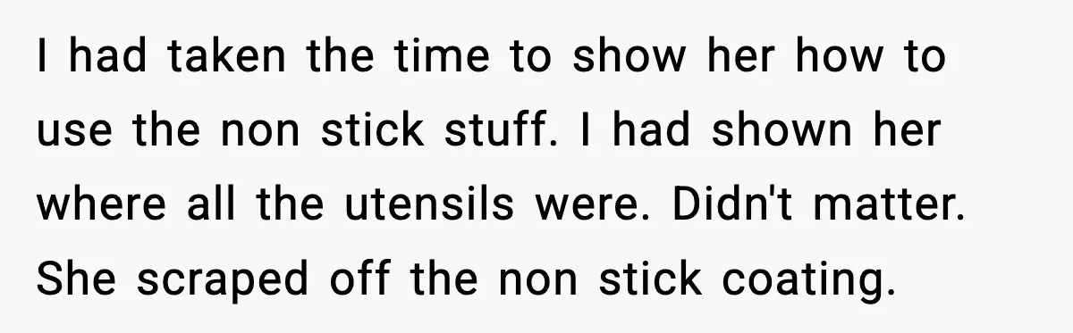 I had taken the time to show her how to use the non stick stuff. I had shown her where all the utensils were. Didn't matter. She scraped off the...