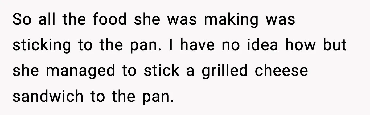 So all the food she was making was sticking to the pan. I have no idea how but she managed to stick a grilled cheese sandwich to the pan.