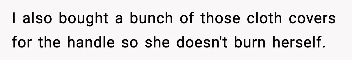 I also bought a bunch of those cloth covers for the handle so she doesn't burn herself.