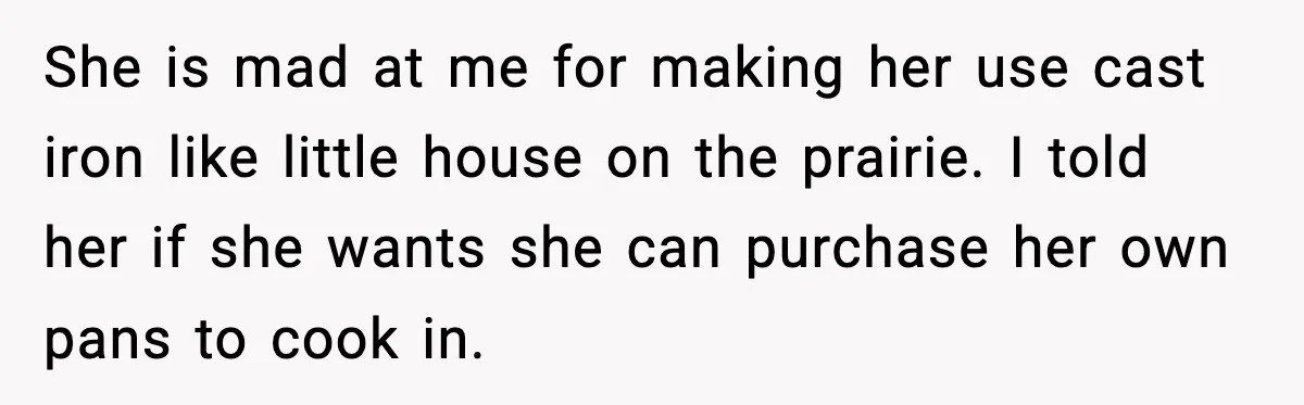 She is mad at me for making her use cast iron like little house on the prairie. I told her if she wants she can purchase her own pans to...