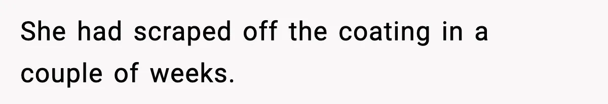 She had scraped off the coating in a couple of weeks.