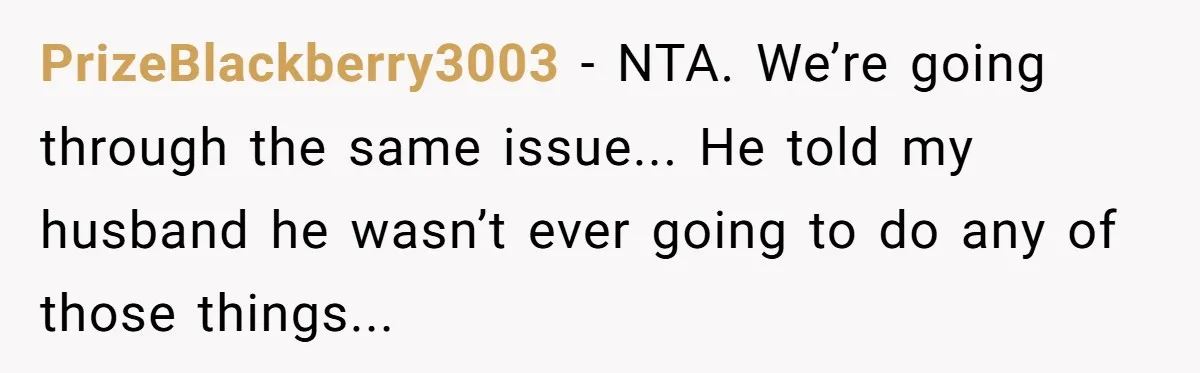PrizeBlackberry3003 - NTA. We’re going through the same issue... He told my husband he wasn’t ever going to do any of those things...