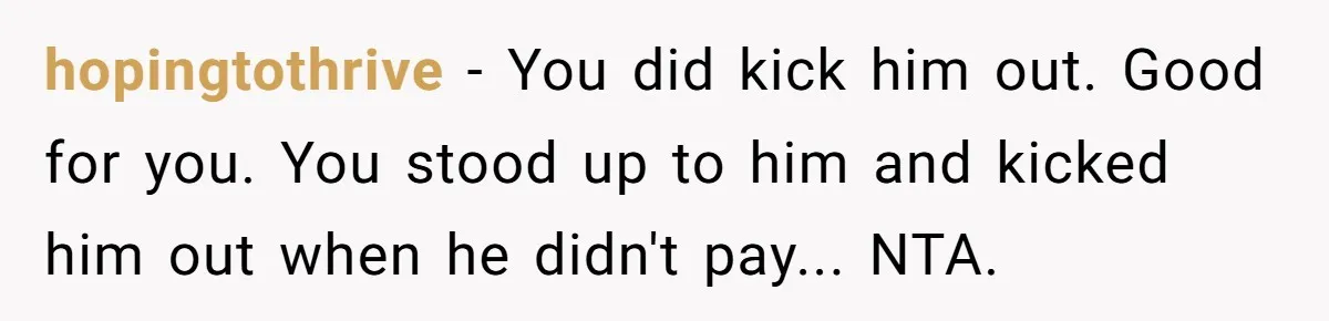 hopingtothrive - You did kick him out. Good for you. You stood up to him and kicked him out when he didn't pay... NTA.