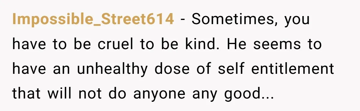 Impossible_Street614 - Sometimes, you have to be cruel to be kind. He seems to have an unhealthy dose of self entitlement that will not do anyone any good...