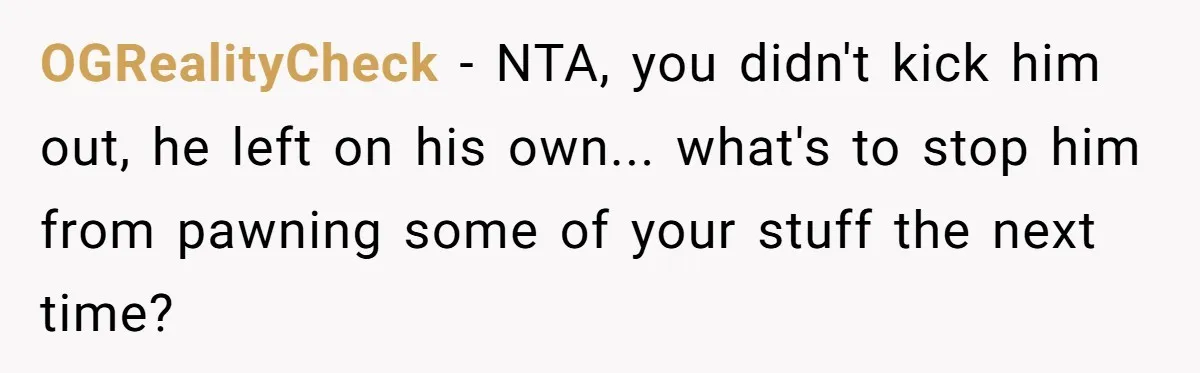 OGRealityCheck - NTA, you didn't kick him out, he left on his own... what's to stop him from pawning some of your stuff the next time?