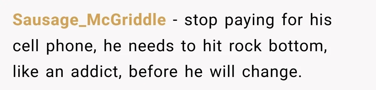 Sausage_McGriddle - stop paying for his cell phone, he needs to hit rock bottom, like an addict, before he will change.