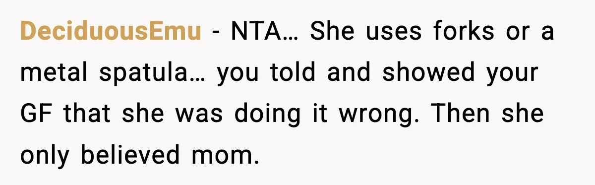 DeciduousEmu - NTA… She uses forks or a metal spatula… you told and showed your GF that she was doing it wrong. Then she only believed mom.