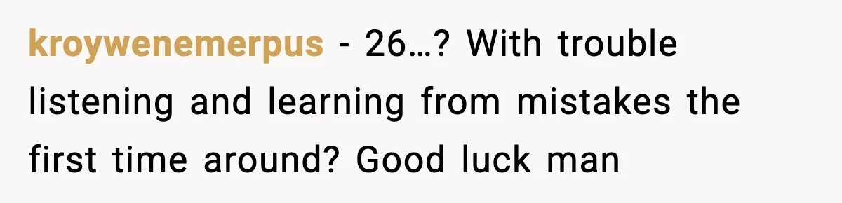 kroywenemerpus - 26…? With trouble listening and learning from mistakes the first time around? Good luck man