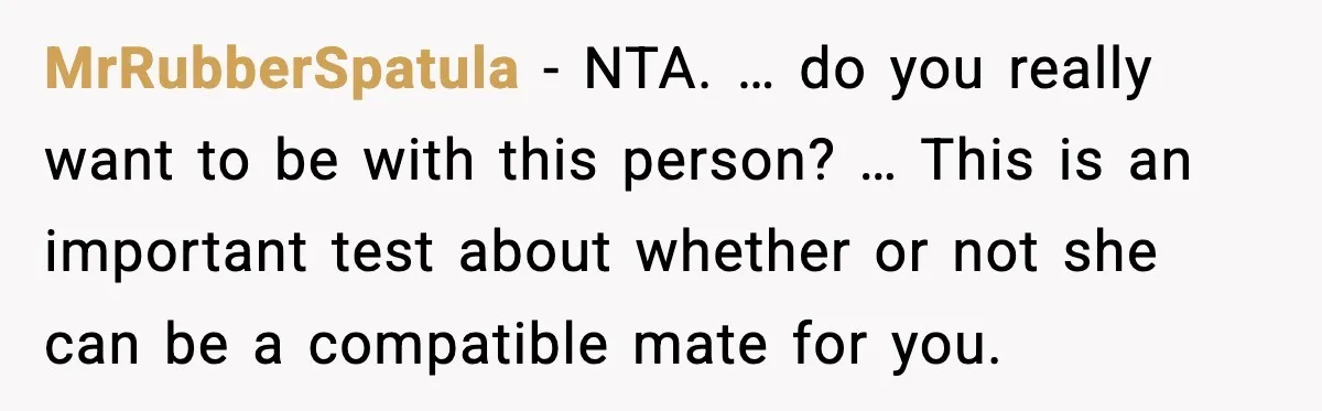 MrRubberSpatula - NTA. … do you really want to be with this person? … This is an important test about whether or not she can be a compatible mate for...