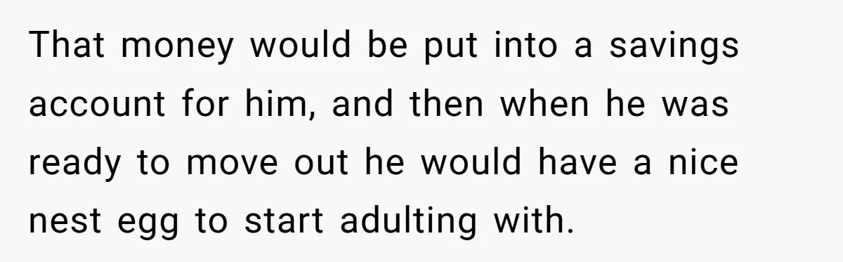 That money would be put into a savings account for him, and then when he was ready to move out he would have a nice nest egg to start adulting...