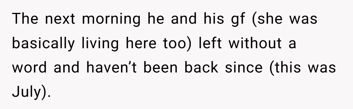 The next morning he and his gf (she was basically living here too) left without a word and haven’t been back since (this was July).