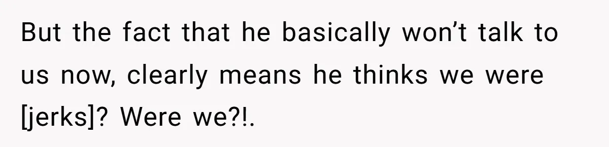 But the fact that he basically won’t talk to us now, clearly means he thinks we were [jerks]? Were we?!.